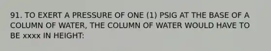 91. TO EXERT A PRESSURE OF ONE (1) PSIG AT THE BASE OF A COLUMN OF WATER, THE COLUMN OF WATER WOULD HAVE TO BE xxxx IN HEIGHT: