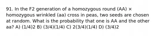 91. In the F2 generation of a homozygous round (AA) × homozygous wrinkled (aa) cross in peas, two seeds are chosen at random. What is the probability that one is AA and the other aa? A) (1/4)2 B) (3/4)(1/4) C) 2(3/4)(1/4) D) (3/4)2