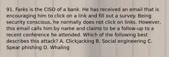 91. Farès is the CISO of a bank. He has received an email that is encouraging him to click on a link and fill out a survey. Being security conscious, he normally does not click on links. However, this email calls him by name and claims to be a follow-up to a recent conference he attended. Which of the following best describes this attack? A. Clickjacking B. Social engineering C. Spear phishing D. Whaling