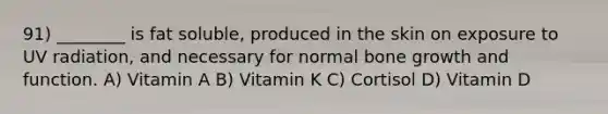 91) ________ is fat soluble, produced in the skin on exposure to UV radiation, and necessary for normal bone growth and function. A) Vitamin A B) Vitamin K C) Cortisol D) Vitamin D