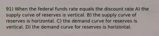 91) When the federal funds rate equals the discount rate A) the supply curve of reserves is vertical. B) the supply curve of reserves is horizontal. C) the demand curve for reserves is vertical. D) the demand curve for reserves is horizontal.