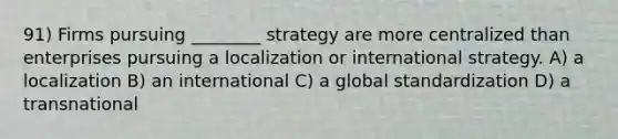 91) Firms pursuing ________ strategy are more centralized than enterprises pursuing a localization or international strategy. A) a localization B) an international C) a global standardization D) a transnational