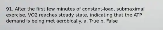 91. After the first few minutes of constant-load, submaximal exercise, VO2 reaches steady state, indicating that the ATP demand is being met aerobically. a. True b. False