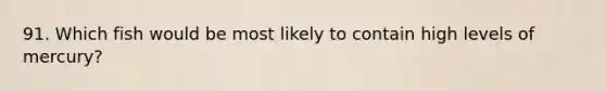 91. Which fish would be most likely to contain high levels of mercury?