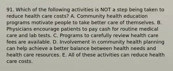 91. Which of the following activities is NOT a step being taken to reduce health care costs? A. Community health education programs motivate people to take better care of themselves. B. Physicians encourage patients to pay cash for routine medical care and lab tests. C. Programs to carefully review health care fees are available. D. Involvement in community health planning can help achieve a better balance between health needs and health care resources. E. All of these activities can reduce health care costs.