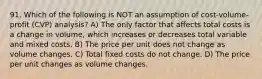 91. Which of the following is NOT an assumption of cost-volume-profit (CVP) analysis? A) The only factor that affects total costs is a change in volume, which increases or decreases total variable and mixed costs. B) The price per unit does not change as volume changes. C) Total fixed costs do not change. D) The price per unit changes as volume changes.