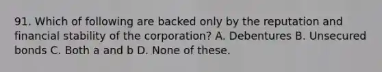 91. Which of following are backed only by the reputation and financial stability of the corporation? A. Debentures B. Unsecured bonds C. Both a and b D. None of these.