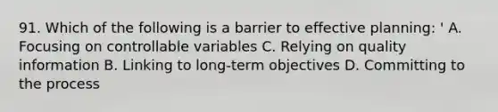 91. Which of the following is a barrier to effective planning: ' A. Focusing on controllable variables C. Relying on quality information B. Linking to long-term objectives D. Committing to the process