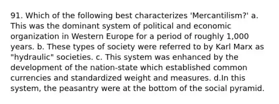 91. Which of the following best characterizes 'Mercantilism?' a. This was the dominant system of political and economic organization in Western Europe for a period of roughly 1,000 years. b. These types of society were referred to by Karl Marx as "hydraulic" societies. c. This system was enhanced by the development of the nation-state which established common currencies and standardized weight and measures. d.In this system, the peasantry were at the bottom of the social pyramid.