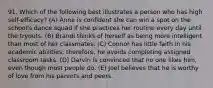 91. Which of the following best illustrates a person who has high self-efficacy? (A) Anne is confident she can win a spot on the school's dance squad if she practices her routine every day until the tryouts. (B) Brandi thinks of herself as being more intelligent than most of her classmates. (C) Connor has little faith in his academic abilities; therefore, he avoids completing assigned classroom tasks. (D) Darvin is convinced that no one likes him, even though most people do. (E) Joel believes that he is worthy of love from his parents and peers.