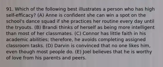 91. Which of the following best illustrates a person who has high self-efficacy? (A) Anne is confident she can win a spot on the school's dance squad if she practices her routine every day until the tryouts. (B) Brandi thinks of herself as being more intelligent than most of her classmates. (C) Connor has little faith in his academic abilities; therefore, he avoids completing assigned classroom tasks. (D) Darvin is convinced that no one likes him, even though most people do. (E) Joel believes that he is worthy of love from his parents and peers.