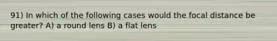 91) In which of the following cases would the focal distance be greater? A) a round lens B) a flat lens