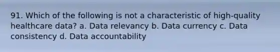 91. Which of the following is not a characteristic of high-quality healthcare data? a. Data relevancy b. Data currency c. Data consistency d. Data accountability