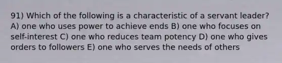 91) Which of the following is a characteristic of a servant leader? A) one who uses power to achieve ends B) one who focuses on self-interest C) one who reduces team potency D) one who gives orders to followers E) one who serves the needs of others