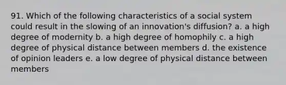 91. Which of the following characteristics of a social system could result in the slowing of an innovation's diffusion? a. a high degree of modernity b. a high degree of homophily c. a high degree of physical distance between members d. the existence of opinion leaders e. a low degree of physical distance between members