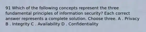 91 Which of the following concepts represent the three fundamental principles of information security? Each correct answer represents a complete solution. Choose three. A . Privacy B . Integrity C . Availability D . Confidentiality