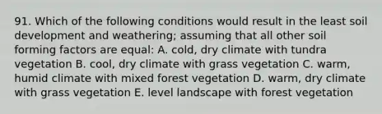 91. Which of the following conditions would result in the least soil development and weathering; assuming that all other soil forming factors are equal: A. cold, dry climate with tundra vegetation B. cool, dry climate with grass vegetation C. warm, humid climate with mixed forest vegetation D. warm, dry climate with grass vegetation E. level landscape with forest vegetation