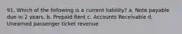 91. Which of the following is a current liability? a. Note payable due in 2 years. b. Prepaid Rent c. Accounts Receivable d. Unearned passenger ticket revenue