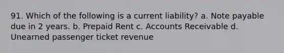 91. Which of the following is a current liability? a. Note payable due in 2 years. b. Prepaid Rent c. Accounts Receivable d. Unearned passenger ticket revenue