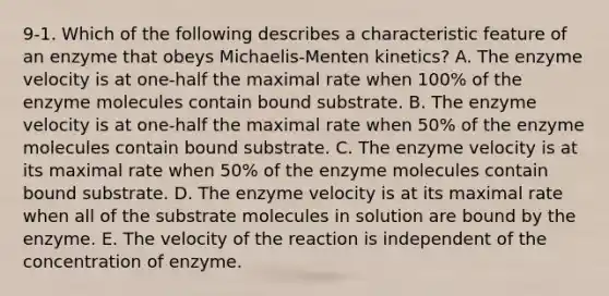 9-1. Which of the following describes a characteristic feature of an enzyme that obeys Michaelis-Menten kinetics? A. The enzyme velocity is at one-half the maximal rate when 100% of the enzyme molecules contain bound substrate. B. The enzyme velocity is at one-half the maximal rate when 50% of the enzyme molecules contain bound substrate. C. The enzyme velocity is at its maximal rate when 50% of the enzyme molecules contain bound substrate. D. The enzyme velocity is at its maximal rate when all of the substrate molecules in solution are bound by the enzyme. E. The velocity of the reaction is independent of the concentration of enzyme.