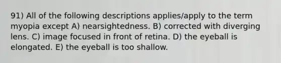 91) All of the following descriptions applies/apply to the term myopia except A) nearsightedness. B) corrected with diverging lens. C) image focused in front of retina. D) the eyeball is elongated. E) the eyeball is too shallow.