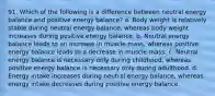 91. Which of the following is a difference between neutral energy balance and positive energy balance? a. Body weight is relatively stable during neutral energy balance, whereas body weight increases during positive energy balance. b. Neutral energy balance leads to an increase in muscle mass, whereas positive energy balance leads to a decrease in muscle mass. c. Neutral energy balance is necessary only during childhood, whereas positive energy balance is necessary only during adulthood. d. Energy intake increases during neutral energy balance, whereas energy intake decreases during positive energy balance.