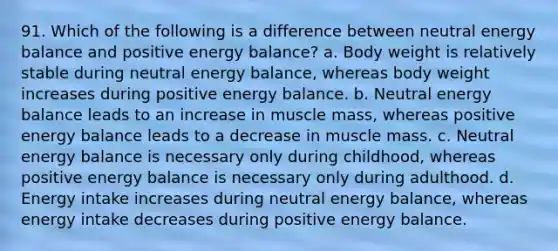 91. Which of the following is a difference between neutral energy balance and positive energy balance? a. Body weight is relatively stable during neutral energy balance, whereas body weight increases during positive energy balance. b. Neutral energy balance leads to an increase in muscle mass, whereas positive energy balance leads to a decrease in muscle mass. c. Neutral energy balance is necessary only during childhood, whereas positive energy balance is necessary only during adulthood. d. Energy intake increases during neutral energy balance, whereas energy intake decreases during positive energy balance.