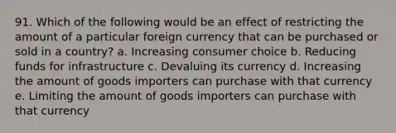 91. Which of the following would be an effect of restricting the amount of a particular foreign currency that can be purchased or sold in a country? a. Increasing consumer choice b. Reducing funds for infrastructure c. Devaluing its currency d. Increasing the amount of goods importers can purchase with that currency e. Limiting the amount of goods importers can purchase with that currency