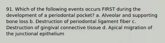 91. Which of the following events occurs FIRST during the development of a periodontal pocket? a. Alveolar and supporting bone loss b. Destruction of periodontal ligament fiber c. Destruction of gingival connective tissue d. Apical migration of the junctional epithelium