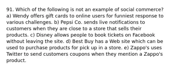 91. Which of the following is not an example of social commerce? a) Wendy offers gift cards to online users for funniest response to various challenges. b) Pepsi Co. sends live notifications to customers when they are close to a store that sells their products. c) Disney allows people to book tickets on Facebook without leaving the site. d) Best Buy has a Web site which can be used to purchase products for pick up in a store. e) Zappo's uses Twitter to send customers coupons when they mention a Zappo's product.