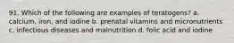 91. Which of the following are examples of teratogens? a. calcium, iron, and iodine b. prenatal vitamins and micronutrients c. infectious diseases and malnutrition d. folic acid and iodine