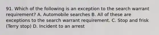 91. Which of the following is an exception to the search warrant requirement? A. Automobile searches B. All of these are exceptions to the search warrant requirement. C. Stop and frisk (Terry stop) D. Incident to an arrest