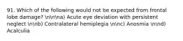 91. Which of the following would not be expected from frontal lobe damage? nnna) Acute eye deviation with persistent neglect nnb) Contralateral hemiplegia nnc) Anosmia nnd) Acalculia