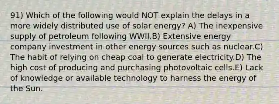 91) Which of the following would NOT explain the delays in a more widely distributed use of solar energy? A) The inexpensive supply of petroleum following WWII.B) Extensive energy company investment in other energy sources such as nuclear.C) The habit of relying on cheap coal to generate electricity.D) The high cost of producing and purchasing photovoltaic cells.E) Lack of knowledge or available technology to harness the energy of the Sun.