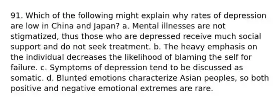 91. Which of the following might explain why rates of depression are low in China and Japan? a. Mental illnesses are not stigmatized, thus those who are depressed receive much social support and do not seek treatment. b. The heavy emphasis on the individual decreases the likelihood of blaming the self for failure. c. Symptoms of depression tend to be discussed as somatic. d. Blunted emotions characterize Asian peoples, so both positive and negative emotional extremes are rare.