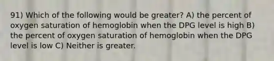 91) Which of the following would be greater? A) the percent of oxygen saturation of hemoglobin when the DPG level is high B) the percent of oxygen saturation of hemoglobin when the DPG level is low C) Neither is greater.