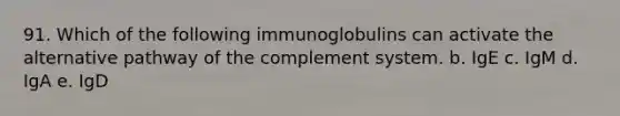 91. Which of the following immunoglobulins can activate the alternative pathway of the complement system. b. IgE c. IgM d. IgA e. IgD