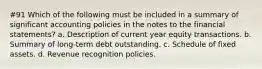 #91 Which of the following must be included in a summary of significant accounting policies in the notes to the financial statements? a. Description of current year equity transactions. b. Summary of long-term debt outstanding. c. Schedule of fixed assets. d. Revenue recognition policies.