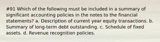 #91 Which of the following must be included in a summary of significant accounting policies in the notes to the financial statements? a. Description of current year equity transactions. b. Summary of long-term debt outstanding. c. Schedule of fixed assets. d. Revenue recognition policies.