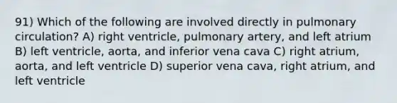 91) Which of the following are involved directly in pulmonary circulation? A) right ventricle, pulmonary artery, and left atrium B) left ventricle, aorta, and inferior vena cava C) right atrium, aorta, and left ventricle D) superior vena cava, right atrium, and left ventricle