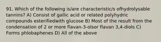 91. Which of the following is/are characteristic/s ofhydrolysable tannins? A) Consist of gallic acid or related polyhydric compounds esterifiedwith glucose B) Most of the result from the condensation of 2 or more flavan-3-olsor flavan 3,4-diols C) Forms phlobaphenes D) All of the above