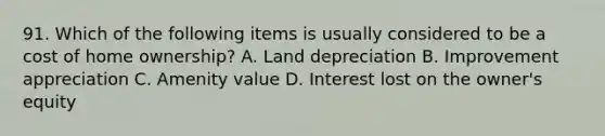 91. Which of the following items is usually considered to be a cost of home ownership? A. Land depreciation B. Improvement appreciation C. Amenity value D. Interest lost on the owner's equity