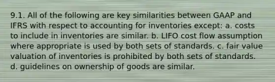 9.1. All of the following are key similarities between GAAP and IFRS with respect to accounting for inventories except: a. costs to include in inventories are similar. b. LIFO cost flow assumption where appropriate is used by both sets of standards. c. fair value valuation of inventories is prohibited by both sets of standards. d. guidelines on ownership of goods are similar.