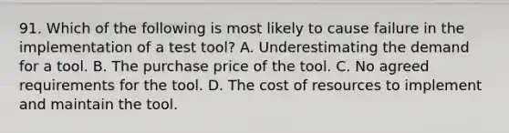 91. Which of the following is most likely to cause failure in the implementation of a test tool? A. Underestimating the demand for a tool. B. The purchase price of the tool. C. No agreed requirements for the tool. D. The cost of resources to implement and maintain the tool.