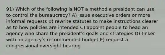 91) Which of the following is NOT a method a president can use to control the bureaucracy? A) issue executive orders or more informal requests B) rewrite statutes to make instructions clearer as to how policies are intended C) appoint people to head an agency who share the presidentʹs goals and strategies D) tinker with an agencyʹs recommended budget E) request a congressional oversight hearing