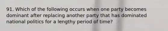 91. Which of the following occurs when one party becomes dominant after replacing another party that has dominated national politics for a lengthy period of time?