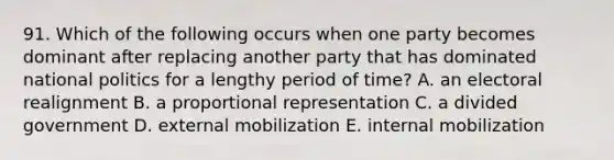 91. Which of the following occurs when one party becomes dominant after replacing another party that has dominated national politics for a lengthy period of time? A. an electoral realignment B. a proportional representation C. a divided government D. external mobilization E. internal mobilization