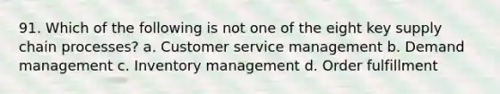 91. Which of the following is not one of the eight key supply chain processes? a. Customer service management b. Demand management c. Inventory management d. Order fulfillment