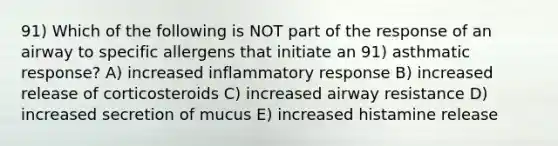 91) Which of the following is NOT part of the response of an airway to specific allergens that initiate an 91) asthmatic response? A) increased inflammatory response B) increased release of corticosteroids C) increased airway resistance D) increased secretion of mucus E) increased histamine release