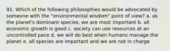 91. Which of the following philosophies would be advocated by someone with the "environmental wisdom" point of view? a. as the planet's dominant species, we are most important b. all economic growth is good c. society can use resources at an uncontrolled pace d. we will do best when humans manage the planet e. all species are important and we are not in charge